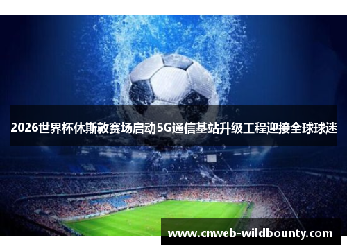 2026世界杯休斯敦赛场启动5G通信基站升级工程迎接全球球迷 2026世界杯休斯敦赛场启动5G通信基站升级工程迎接全球球迷